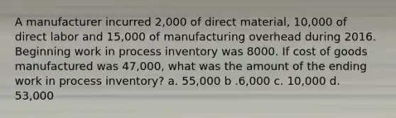 A manufacturer incurred 2,000 of direct material, 10,000 of direct labor and 15,000 of manufacturing overhead during 2016. Beginning work in process inventory was 8000. If cost of goods manufactured was 47,000, what was the amount of the ending work in process inventory? a. 55,000 b .6,000 c. 10,000 d. 53,000