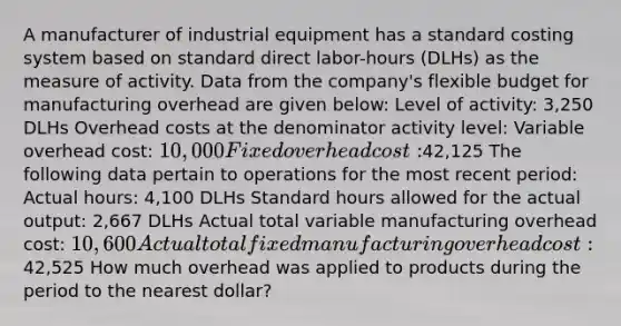 A manufacturer of industrial equipment has a standard costing system based on standard direct labor-hours (DLHs) as the measure of activity. Data from the company's flexible budget for manufacturing overhead are given below: Level of activity: 3,250 DLHs Overhead costs at the denominator activity level: Variable overhead cost: 10,000 Fixed overhead cost:42,125 The following data pertain to operations for the most recent period: Actual hours: 4,100 DLHs Standard hours allowed for the actual output: 2,667 DLHs Actual total variable manufacturing overhead cost: 10,600 Actual total fixed manufacturing overhead cost:42,525 How much overhead was applied to products during the period to the nearest dollar?