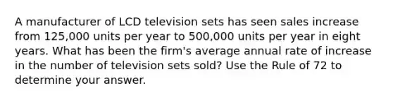 A manufacturer of LCD television sets has seen sales increase from 125,000 units per year to 500,000 units per year in eight years. What has been the firm's average annual rate of increase in the number of television sets sold? Use the Rule of 72 to determine your answer.