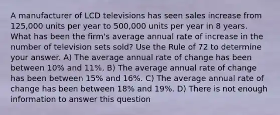 A manufacturer of LCD televisions has seen sales increase from 125,000 units per year to 500,000 units per year in 8 years. What has been the firm's average annual rate of increase in the number of television sets sold? Use the Rule of 72 to determine your answer. A) The average annual rate of change has been between 10% and 11%. B) The average annual rate of change has been between 15% and 16%. C) The average annual rate of change has been between 18% and 19%. D) There is not enough information to answer this question