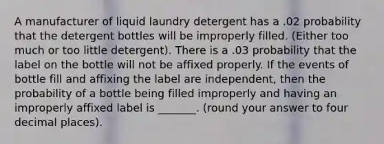 A manufacturer of liquid laundry detergent has a .02 probability that the detergent bottles will be improperly filled. (Either too much or too little detergent). There is a .03 probability that the label on the bottle will not be affixed properly. If the events of bottle fill and affixing the label are independent, then the probability of a bottle being filled improperly and having an improperly affixed label is _______. (round your answer to four decimal places).