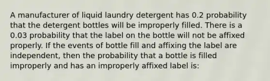 A manufacturer of liquid laundry detergent has 0.2 probability that the detergent bottles will be improperly filled. There is a 0.03 probability that the label on the bottle will not be affixed properly. If the events of bottle fill and affixing the label are independent, then the probability that a bottle is filled improperly and has an improperly affixed label is: