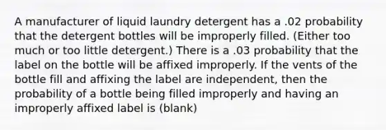 A manufacturer of liquid laundry detergent has a .02 probability that the detergent bottles will be improperly filled. (Either too much or too little detergent.) There is a .03 probability that the label on the bottle will be affixed improperly. If the vents of the bottle fill and affixing the label are independent, then the probability of a bottle being filled improperly and having an improperly affixed label is (blank)