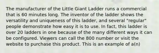 The manufacturer of the Little Giant Ladder runs a commercial that is 60 minutes long. The inventor of the ladder shows the versatility and uniqueness of this ladder, and several "regular" people demonstrate how easy it is to use. In fact, this ladder is over 20 ladders in one because of the many different ways it can be configured. Viewers can call the 800 number or visit the website to purchase this product. This is an example of a(n)