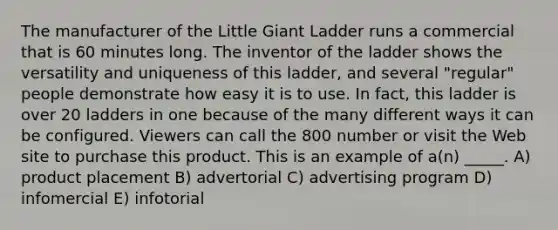 The manufacturer of the Little Giant Ladder runs a commercial that is 60 minutes long. The inventor of the ladder shows the versatility and uniqueness of this ladder, and several "regular" people demonstrate how easy it is to use. In fact, this ladder is over 20 ladders in one because of the many different ways it can be configured. Viewers can call the 800 number or visit the Web site to purchase this product. This is an example of a(n) _____. A) product placement B) advertorial C) advertising program D) infomercial E) infotorial