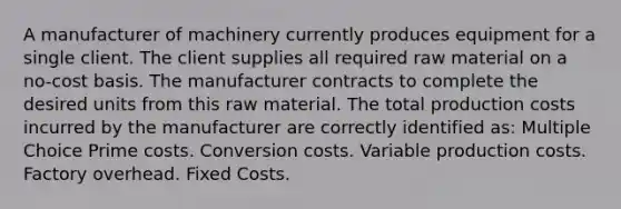 A manufacturer of machinery currently produces equipment for a single client. The client supplies all required raw material on a no-cost basis. The manufacturer contracts to complete the desired units from this raw material. The total production costs incurred by the manufacturer are correctly identified as: Multiple Choice Prime costs. Conversion costs. Variable production costs. Factory overhead. Fixed Costs.