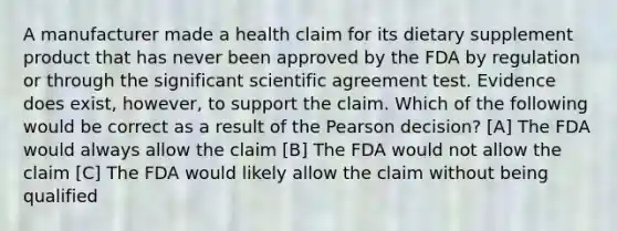 A manufacturer made a health claim for its dietary supplement product that has never been approved by the FDA by regulation or through the significant scientific agreement test. Evidence does exist, however, to support the claim. Which of the following would be correct as a result of the Pearson decision? [A] The FDA would always allow the claim [B] The FDA would not allow the claim [C] The FDA would likely allow the claim without being qualified