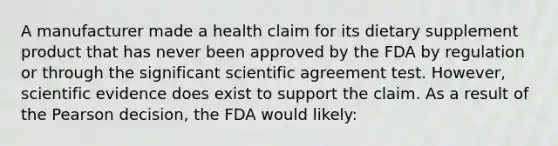 A manufacturer made a health claim for its dietary supplement product that has never been approved by the FDA by regulation or through the significant scientific agreement test. However, scientific evidence does exist to support the claim. As a result of the Pearson decision, the FDA would likely: