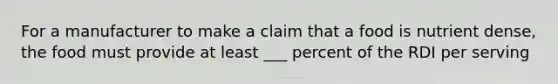 For a manufacturer to make a claim that a food is nutrient dense, the food must provide at least ___ percent of the RDI per serving