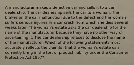 A manufacturer makes a defective car and sells it to a car dealership. The car dealership sells the car to a woman. The brakes on the car malfunction due to the defect and the woman suffers serious injuries in a car crash from which she dies several weeks later. The woman's estate asks the car dealership for the name of the manufacturer because they have no other way of ascertaining it. The car dealership refuses to disclose the name of the manufacturer. Which of the following statements most accurately reflects the claim(s) that the woman's estate can currently bring in the tort of product liability under the Consumer Protection Act 1987?