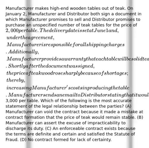 Manufacturer makes high-end wooden tables out of teak. On January 2, Manufacturer and Distributor both sign a document in which Manufacturer promises to sell and Distributor promises to purchase an unspecified number of teak tables for the price of 2,000 per table. The delivery date is set at June 1 and, under the agreement, Manufacturer is responsible for all shipping charges. Additionally, Manufacturer provides a warranty that each table will be solid teak wood. Shortly after the document was signed, the price of teak wood rose sharply because of shortages; thereby, increasing Manufacturer's costs in producing the table. Manufacturer sends an email to Distributor stating that it would not go through with the sale unless Distributor agreed to pay3,000 per table. Which of the following is the most accurate statement of the legal relationship between the parties? (A) Manufacturer can void the contract because it made a mistake at contract formation that the price of teak would remain stable. (B) Manufacturer can assert the excuse of impracticability to discharge its duty. (C) An enforceable contract exists because the terms are definite and certain and satisfied the Statute of Fraud. (D) No contract formed for lack of certainty.