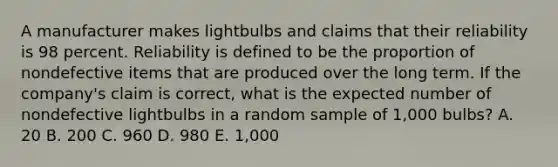 A manufacturer makes lightbulbs and claims that their reliability is 98 percent. Reliability is defined to be the proportion of nondefective items that are produced over the long term. If the company's claim is correct, what is the expected number of nondefective lightbulbs in a random sample of 1,000 bulbs? A. 20 B. 200 C. 960 D. 980 E. 1,000