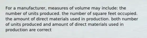 For a manufacturer, measures of volume may include: the number of units produced. the number of square feet occupied. the amount of direct materials used in production. both number of units produced and amount of direct materials used in production are correct