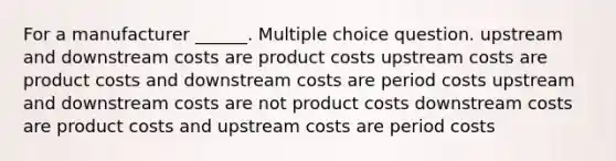 For a manufacturer ______. Multiple choice question. upstream and downstream costs are product costs upstream costs are product costs and downstream costs are period costs upstream and downstream costs are not product costs downstream costs are product costs and upstream costs are period costs