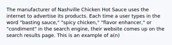 The manufacturer of Nashville Chicken Hot Sauce uses the internet to advertise its products. Each time a user types in the word "basting sauce," "spicy chicken," "flavor enhancer," or "condiment" in the search engine, their website comes up on the search results page. This is an example of a(n)