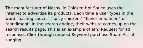 The manufacturer of Nashville Chicken Hot Sauce uses the internet to advertise its products. Each time a user types in the word "basting sauce," "spicy chicken," "flavor enhancer," or "condiment" in the search engine, their website comes up on the search results page. This is an example of a(n) Request for ad responses Click-through request Keyword purchase Spam Act of sugging