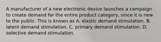 A manufacturer of a new electronic device launches a campaign to create demand for the entire product category, since it is new to the public. This is known as A. elastic demand stimulation. B. latent demand stimulation. C. primary demand stimulation. D. selective demand stimulation.