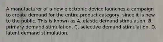 A manufacturer of a new electronic device launches a campaign to create demand for the entire product category, since it is new to the public. This is known as A. elastic demand stimulation. B. primary demand stimulation. C. selective demand stimulation. D. latent demand stimulation.