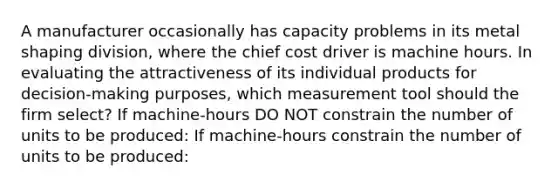 A manufacturer occasionally has capacity problems in its metal shaping division, where the chief cost driver is machine hours. In evaluating the attractiveness of its individual products for decision-making purposes, which measurement tool should the firm select? If machine-hours DO NOT constrain the number of units to be produced: If machine-hours constrain the number of units to be produced: