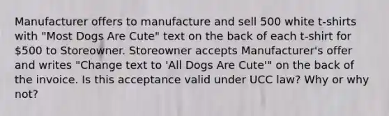 Manufacturer offers to manufacture and sell 500 white t-shirts with "Most Dogs Are Cute" text on the back of each t-shirt for 500 to Storeowner. Storeowner accepts Manufacturer's offer and writes "Change text to 'All Dogs Are Cute'" on the back of the invoice. Is this acceptance valid under UCC law? Why or why not?