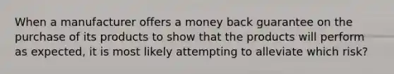 When a manufacturer offers a money back guarantee on the purchase of its products to show that the products will perform as expected, it is most likely attempting to alleviate which risk?