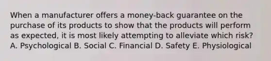 When a manufacturer offers a money-back guarantee on the purchase of its products to show that the products will perform as expected, it is most likely attempting to alleviate which risk? A. Psychological B. Social C. Financial D. Safety E. Physiological