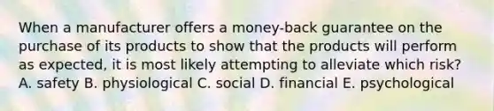 When a manufacturer offers a money-back guarantee on the purchase of its products to show that the products will perform as expected, it is most likely attempting to alleviate which risk? A. safety B. physiological C. social D. financial E. psychological