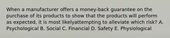 When a manufacturer offers a money-back guarantee on the purchase of its products to show that the products will perform as expected, it is most likelyattempting to alleviate which risk? A. Psychological B. Social C. Financial D. Safety E. Physiological