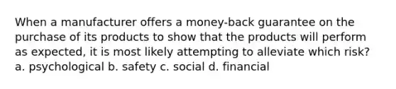 When a manufacturer offers a money-back guarantee on the purchase of its products to show that the products will perform as expected, it is most likely attempting to alleviate which risk? a. psychological b. safety c. social d. financial