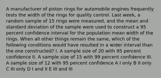 A manufacturer of piston rings for automobile engines frequently tests the width of the rings for quality control. Last week, a random sample of 15 rings were measured, and the mean and standard deviation of the sample were used to construct a 95 percent confidence interval for the population mean width of the rings. When all other things remain the same, which of the following conditions would have resulted in a wider interval than the one constructed? I. A sample size of 20 with 95 percent confidence II. A sample size of 15 with 99 percent confidence III. A sample size of 12 with 95 percent confidence A I only B II only C III only D I and II E III and III