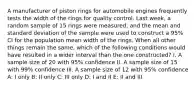 A manufacturer of piston rings for automobile engines frequently tests the width of the rings for quality control. Last week, a random sample of 15 rings were measured, and the mean and standard deviation of the sample were used to construct a 95% CI for the population mean width of the rings. When all other things remain the same, which of the following conditions would have resulted in a wider interval than the one constructed? I. A sample size of 20 with 95% confidence II. A sample size of 15 with 99% confidence III. A sample size of 12 with 95% confidence A: I only B: II only C: III only D: I and II E: II and III