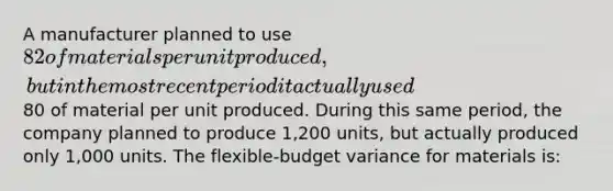 A manufacturer planned to use 82 of materials per unit produced, but in the most recent period it actually used80 of material per unit produced. During this same period, the company planned to produce 1,200 units, but actually produced only 1,000 units. The flexible-budget variance for materials is: