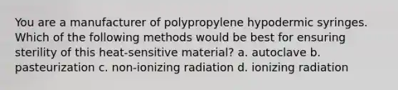 You are a manufacturer of polypropylene hypodermic syringes. Which of the following methods would be best for ensuring sterility of this heat-sensitive material? a. autoclave b. pasteurization c. non-ionizing radiation d. ionizing radiation