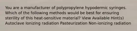 You are a manufacturer of polypropylene hypodermic syringes. Which of the following methods would be best for ensuring sterility of this heat-sensitive material? View Available Hint(s) Autoclave Ionizing radiation Pasteurization Non-ionizing radiation