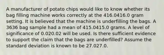 A manufacturer of potato chips would like to know whether its bag filling machine works correctly at the 416.0416.0 gram setting. It is believed that the machine is underfilling the bags. A 3636 bag sample had a mean of 415.0415.0 grams. A level of significance of 0.020.02 will be used. Is there sufficient evidence to support the claim that the bags are underfilled? Assume the standard deviation is known to be 27.027.0.