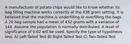 A manufacturer of potato chips would like to know whether its bag filling machine works correctly at the 438 gram setting. It is believed that the machine is underfilling or overfilling the bags. A 20 bag sample had a mean of 432 grams with a variance of 144. Assume the population is normally distributed. A level of significance of 0.02 will be used. Specify the type of hypothesis test. A) Left-Tailed Test B) Right-Tailed Test C) Two-Tailed Test