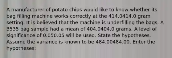 A manufacturer of potato chips would like to know whether its bag filling machine works correctly at the 414.0414.0 gram setting. It is believed that the machine is underfilling the bags. A 3535 bag sample had a mean of 404.0404.0 grams. A level of significance of 0.050.05 will be used. State the hypotheses. Assume the variance is known to be 484.00484.00. Enter the hypotheses: