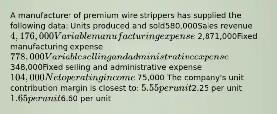 A manufacturer of premium wire strippers has supplied the following data: Units produced and sold580,000Sales revenue4,176,000Variable manufacturing expense 2,871,000Fixed manufacturing expense778,000Variable selling and administrative expense 348,000Fixed selling and administrative expense104,000Net operating income 75,000 The company's unit contribution margin is closest to: 5.55 per unit2.25 per unit 1.65 per unit6.60 per unit