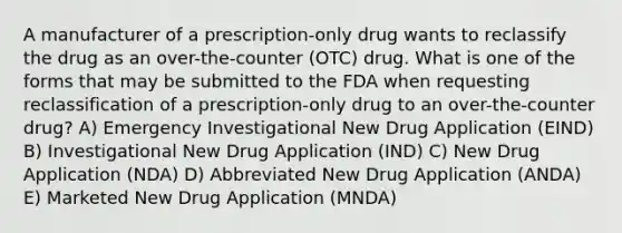 A manufacturer of a prescription-only drug wants to reclassify the drug as an over-the-counter (OTC) drug. What is one of the forms that may be submitted to the FDA when requesting reclassification of a prescription-only drug to an over-the-counter drug? A) Emergency Investigational New Drug Application (EIND) B) Investigational New Drug Application (IND) C) New Drug Application (NDA) D) Abbreviated New Drug Application (ANDA) E) Marketed New Drug Application (MNDA)