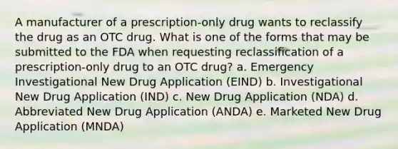 A manufacturer of a prescription-only drug wants to reclassify the drug as an OTC drug. What is one of the forms that may be submitted to the FDA when requesting reclassification of a prescription-only drug to an OTC drug? a. Emergency Investigational New Drug Application (EIND) b. Investigational New Drug Application (IND) c. New Drug Application (NDA) d. Abbreviated New Drug Application (ANDA) e. Marketed New Drug Application (MNDA)