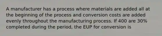 A manufacturer has a process where materials are added all at the beginning of the process and conversion costs are added evenly throughout the manufacturing process. If 400 are 30% completed during the period, the EUP for conversion is