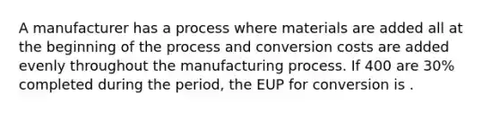 A manufacturer has a process where materials are added all at the beginning of the process and conversion costs are added evenly throughout the manufacturing process. If 400 are 30% completed during the period, the EUP for conversion is .