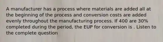 A manufacturer has a process where materials are added all at the beginning of the process and conversion costs are added evenly throughout the manufacturing process. If 400 are 30% completed during the period, the EUP for conversion is . Listen to the complete question