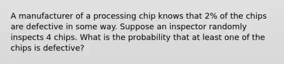 A manufacturer of a processing chip knows that 2% of the chips are defective in some way. Suppose an inspector randomly inspects 4 chips. What is the probability that at least one of the chips is defective?