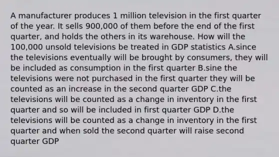 A manufacturer produces 1 million television in the first quarter of the year. It sells 900,000 of them before the end of the first quarter, and holds the others in its warehouse. How will the 100,000 unsold televisions be treated in GDP statistics A.since the televisions eventually will be brought by consumers, they will be included as consumption in the first quarter B.sine the televisions were not purchased in the first quarter they will be counted as an increase in the second quarter GDP C.the televisions will be counted as a change in inventory in the first quarter and so will be included in first quarter GDP D.the televisions will be counted as a change in inventory in the first quarter and when sold the second quarter will raise second quarter GDP