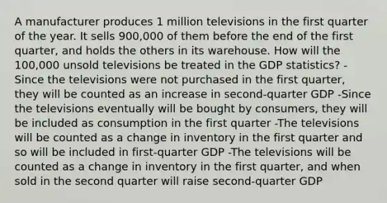 A manufacturer produces 1 million televisions in the first quarter of the year. It sells 900,000 of them before the end of the first quarter, and holds the others in its warehouse. How will the 100,000 unsold televisions be treated in the GDP statistics? -Since the televisions were not purchased in the first quarter, they will be counted as an increase in second-quarter GDP -Since the televisions eventually will be bought by consumers, they will be included as consumption in the first quarter -The televisions will be counted as a change in inventory in the first quarter and so will be included in first-quarter GDP -The televisions will be counted as a change in inventory in the first quarter, and when sold in the second quarter will raise second-quarter GDP