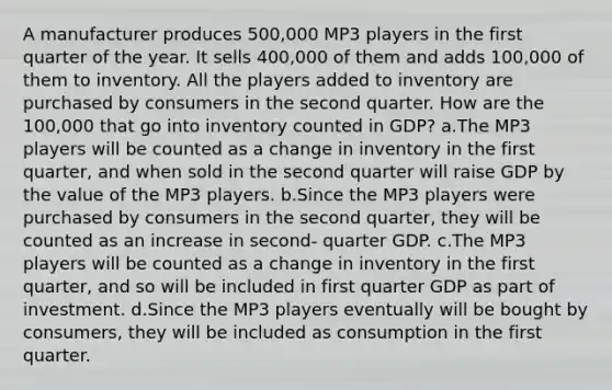 A manufacturer produces 500,000 MP3 players in the first quarter of the year. It sells 400,000 of them and adds 100,000 of them to inventory. All the players added to inventory are purchased by consumers in the second quarter. How are the 100,000 that go into inventory counted in GDP? a.The MP3 players will be counted as a change in inventory in the first quarter, and when sold in the second quarter will raise GDP by the value of the MP3 players. b.Since the MP3 players were purchased by consumers in the second quarter, they will be counted as an increase in second- quarter GDP. c.The MP3 players will be counted as a change in inventory in the first quarter, and so will be included in first quarter GDP as part of investment. d.Since the MP3 players eventually will be bought by consumers, they will be included as consumption in the first quarter.