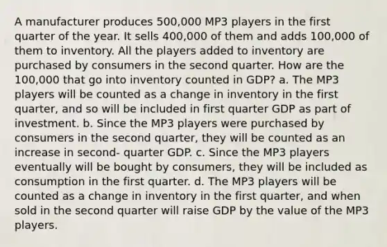 A manufacturer produces 500,000 MP3 players in the first quarter of the year. It sells 400,000 of them and adds 100,000 of them to inventory. All the players added to inventory are purchased by consumers in the second quarter. How are the 100,000 that go into inventory counted in GDP? a. The MP3 players will be counted as a change in inventory in the first quarter, and so will be included in first quarter GDP as part of investment. b. Since the MP3 players were purchased by consumers in the second quarter, they will be counted as an increase in second- quarter GDP. c. Since the MP3 players eventually will be bought by consumers, they will be included as consumption in the first quarter. d. The MP3 players will be counted as a change in inventory in the first quarter, and when sold in the second quarter will raise GDP by the value of the MP3 players.