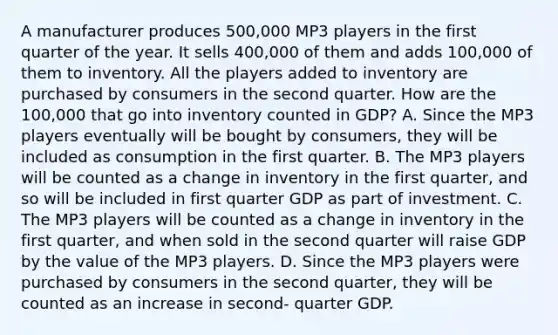 A manufacturer produces 500,000 MP3 players in the first quarter of the year. It sells 400,000 of them and adds 100,000 of them to inventory. All the players added to inventory are purchased by consumers in the second quarter. How are the 100,000 that go into inventory counted in GDP? A. Since the MP3 players eventually will be bought by consumers, they will be included as consumption in the first quarter. B. The MP3 players will be counted as a change in inventory in the first quarter, and so will be included in first quarter GDP as part of investment. C. The MP3 players will be counted as a change in inventory in the first quarter, and when sold in the second quarter will raise GDP by the value of the MP3 players. D. Since the MP3 players were purchased by consumers in the second quarter, they will be counted as an increase in second- quarter GDP.