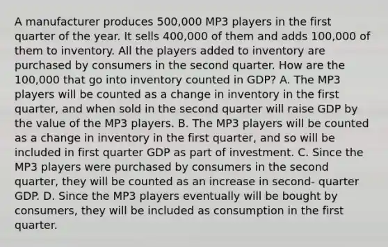 A manufacturer produces 500,000 MP3 players in the first quarter of the year. It sells 400,000 of them and adds 100,000 of them to inventory. All the players added to inventory are purchased by consumers in the second quarter. How are the 100,000 that go into inventory counted in GDP? A. The MP3 players will be counted as a change in inventory in the first quarter, and when sold in the second quarter will raise GDP by the value of the MP3 players. B. The MP3 players will be counted as a change in inventory in the first quarter, and so will be included in first quarter GDP as part of investment. C. Since the MP3 players were purchased by consumers in the second quarter, they will be counted as an increase in second- quarter GDP. D. Since the MP3 players eventually will be bought by consumers, they will be included as consumption in the first quarter.